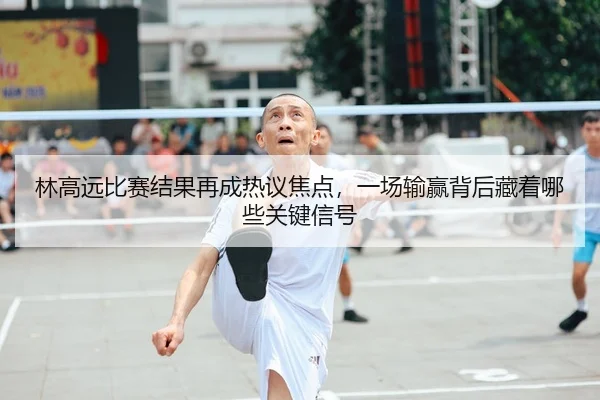 林高远比赛结果再成热议焦点，一场输赢背后藏着哪些关键信号